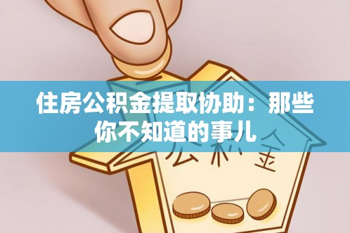 惠东住房公积金提取协助：那些你不知道的事儿